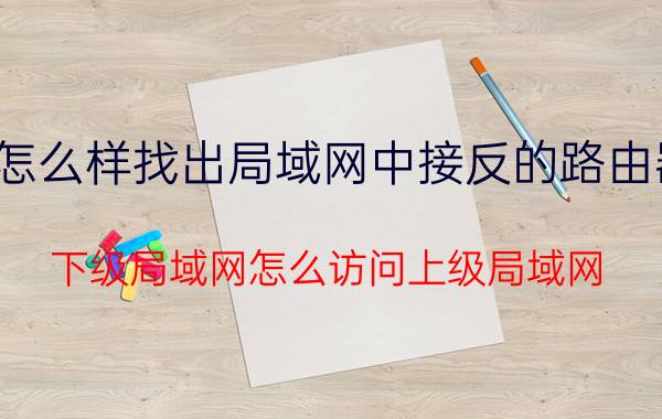 怎么样找出局域网中接反的路由器 下级局域网怎么访问上级局域网？